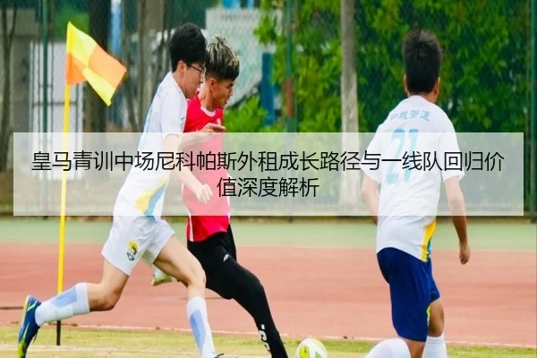 皇马青训中场尼科帕斯外租成长路径与一线队回归价值深度解析