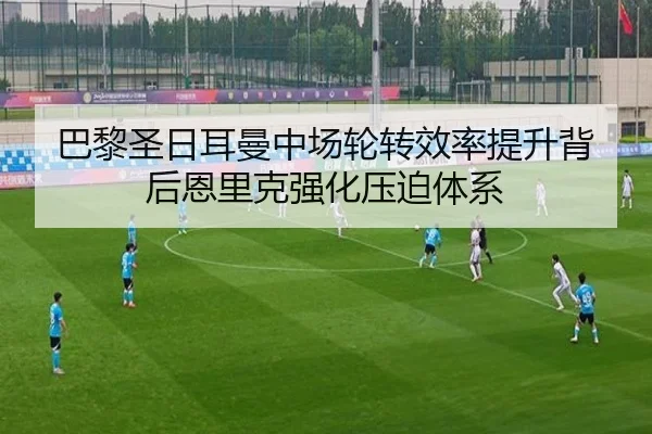 巴黎圣日耳曼中场轮转效率提升背后恩里克强化压迫体系