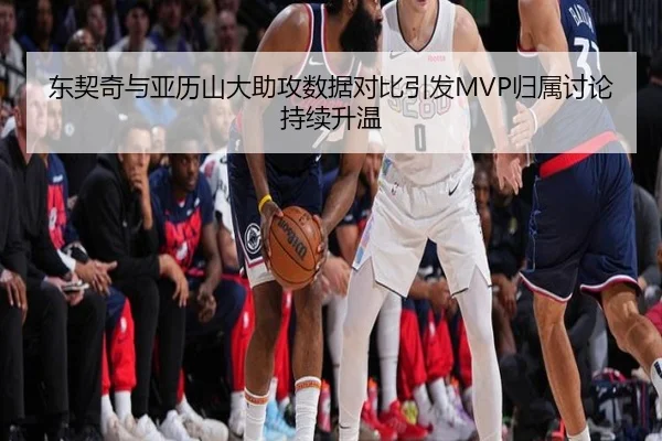 东契奇与亚历山大助攻数据对比引发MVP归属讨论持续升温