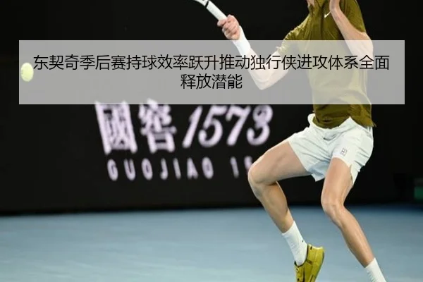 东契奇季后赛持球效率跃升推动独行侠进攻体系全面释放潜能